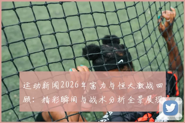 运动新闻2026年富力与恒大激战回顾：精彩瞬间与战术分析全景展现