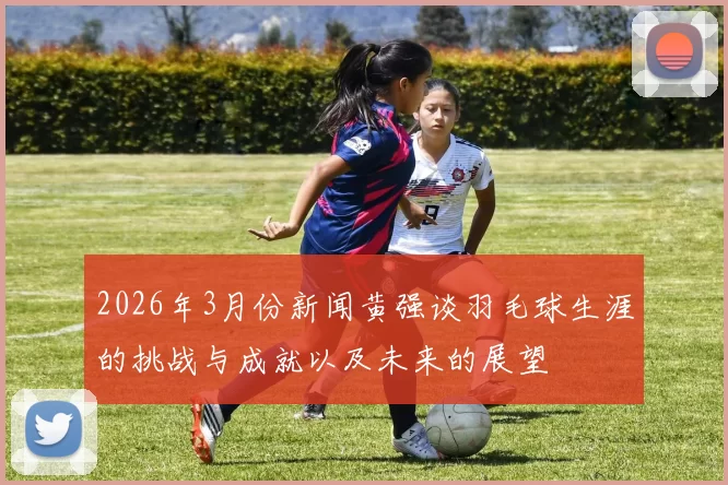 2026年3月份新闻黄强谈羽毛球生涯的挑战与成就以及未来的展望