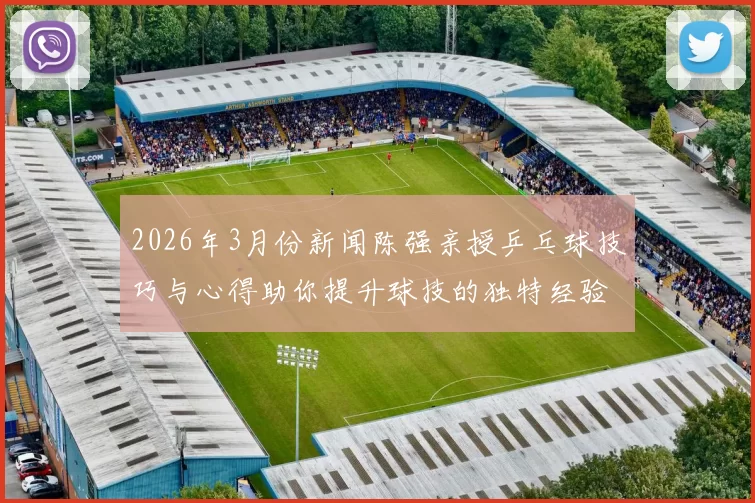 2026年3月份新闻陈强亲授乒乓球技巧与心得助你提升球技的独特经验分享