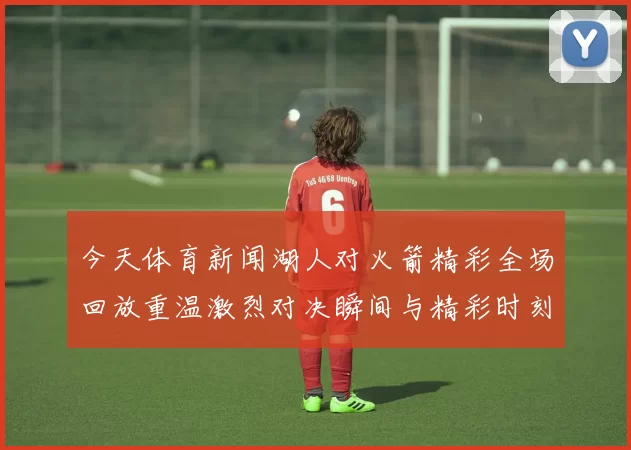 今天体育新闻湖人对火箭精彩全场回放重温激烈对决瞬间与精彩时刻