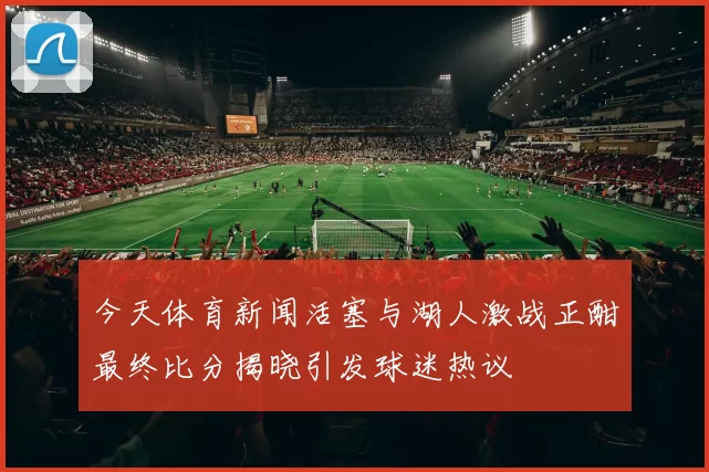 今天体育新闻活塞与湖人激战正酣最终比分揭晓引发球迷热议