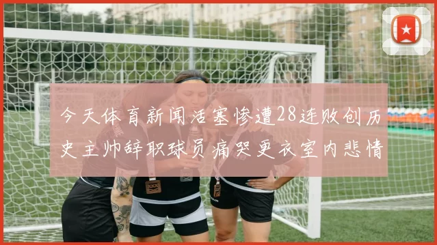 今天体育新闻活塞惨遭28连败创历史主帅辞职球员痛哭更衣室内悲情一幕