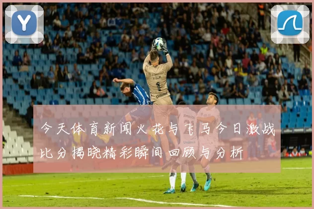 今天体育新闻火花与飞马今日激战比分揭晓精彩瞬间回顾与分析