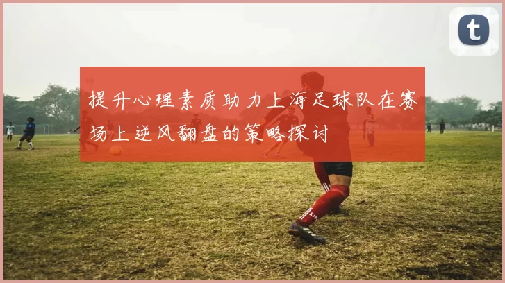 提升心理素质助力上海足球队在赛场上逆风翻盘的策略探讨