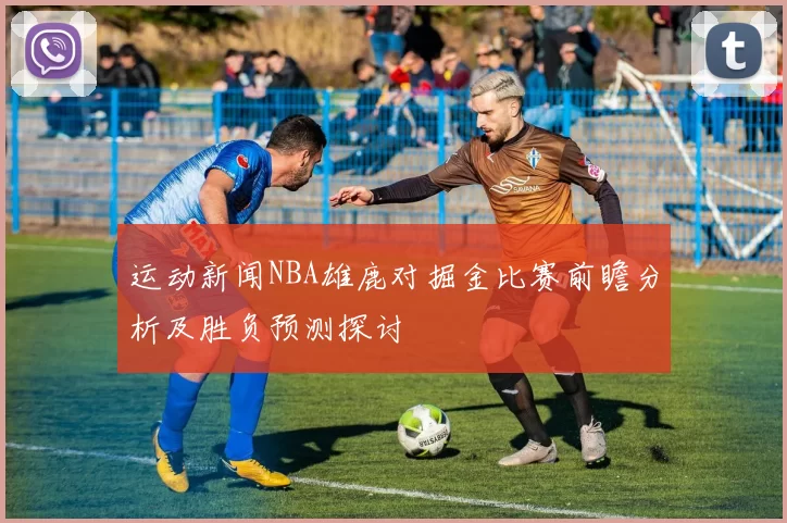 运动新闻NBA雄鹿对掘金比赛前瞻分析及胜负预测探讨