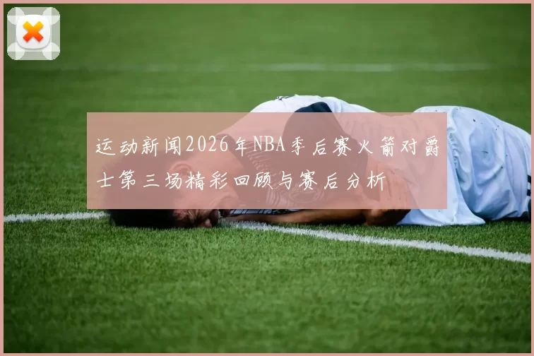 运动新闻2026年NBA季后赛火箭对爵士第三场精彩回顾与赛后分析