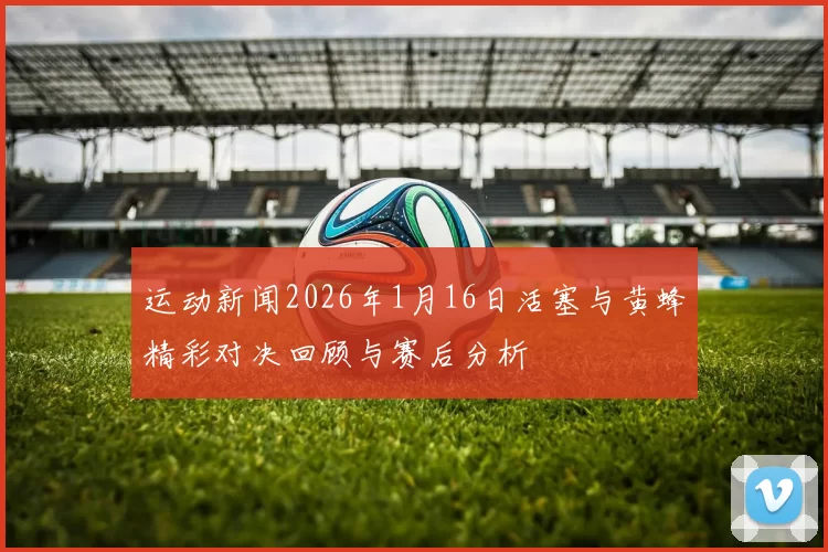 运动新闻2026年1月16日活塞与黄蜂精彩对决回顾与赛后分析